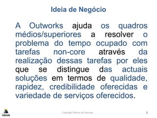 Ideia de Negócio
A Outworks ajuda os quadros
médios/superiores a resolver o
problema do tempo ocupado com
tarefas non-core através da
realização dessas tarefas por eles
que se distingue das actuais
soluções em termos de qualidade,
rapidez, credibilidade oferecidas e
variedade de serviços oferecidos.
Copyright Fábrica de Startups 2
 