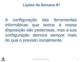 Lições da Semana #1
Copyright Fábrica de Startups 3
A configuração das ferramentas
informáticas que temos à nossa
disposição são poderosas, mas a sua
configuração demora sempre mais
do que o previsto inicialmente.
 