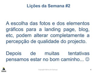 Lições da Semana #2
Copyright Fábrica de Startups 4
A escolha das fotos e dos elementos
gráficos para a landing page, blog,
etc, podem alterar completamente a
percepção de qualidade do projecto.
Depois de muitas tentativas
pensamos estar no bom caminho... 
 