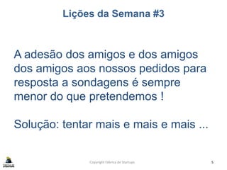 Lições da Semana #3
Copyright Fábrica de Startups 5
A adesão dos amigos e dos amigos
dos amigos aos nossos pedidos para
resposta a sondagens é sempre
menor do que pretendemos !
Solução: tentar mais e mais e mais ...
 