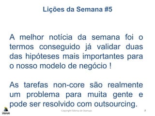 Lições da Semana #5
Copyright Fábrica de Startups 7
A melhor notícia da semana foi o
termos conseguido já validar duas
das hipóteses mais importantes para
o nosso modelo de negócio !
As tarefas non-core são realmente
um problema para muita gente e
pode ser resolvido com outsourcing.
 