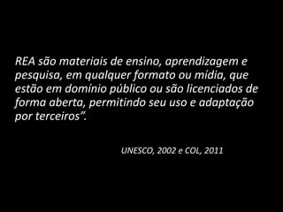 REA são materiais de ensino, aprendizagem e
pesquisa, em qualquer formato ou mídia, que
estão em domínio público ou são licenciados de
forma aberta, permitindo seu uso e adaptação
por terceiros”.
UNESCO, 2002 e COL, 2011
 
