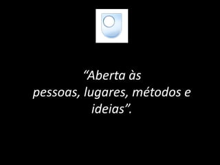 “Aberta às
pessoas, lugares, métodos e
ideias”.
 