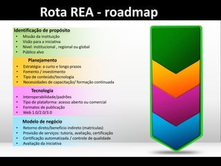 • Missão da instituição
• Visão para a iniciativa
• Nivel: institucional , regional ou global
• Público alvo
Identificação de propósito
• Estratégia: a curto e longo prazos
• Fomento / investimento
• Tipo de conteúdo/tecnologia
• Necessidades de capacitação/ formação continuada
Planejamento
• Interoperabilidade/padrões
• Tipo de plataforma: acesso aberto ou comercial
• Formatos de publicação
• Web 1.0/2.0/3.0
Tecnologia
• Retorno direto/benefício indireto (matrículas)
• Provisão de serviços: tutoria, avaliação, certificação
• Certificação automatizada / controle de qualidade
• Avaliação da iniciativa
Modelo de negócio
Rota REA - roadmap
 