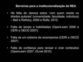 Barreiras para a institucionalização de REA
• Há falta de clareza sobre „com quem reside os
direitos autorais‟ (universidade, faculdade, indivíduo)
– Bell e Rothery, 2006 e Rolfe, 2012;
• Falta de tempo e habilidades (OpenLearn 2006 e
CERI e OECD 2007);
• Falta de um sistema de recompensa (CERI e OECD
2007)
• Falta de confiança para revisar e criar conteúdos
(OpenLearn 2007, OLnet 2010)
 