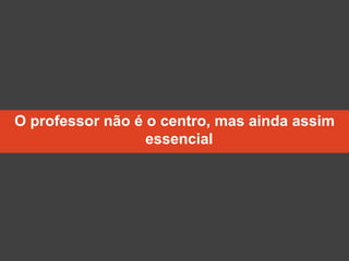 O professor não é o centro, mas ainda assim
essencial
 
