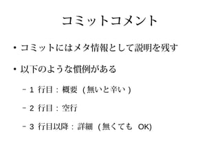 コミットコメント
●
コミットにはメタ情報として説明を残す
●
以下のような慣例がある
– 1 行目 : 概要 ( 無いと辛い )
– 2 行目 : 空行
– 3 行目以降 : 詳細 ( 無くても OK)
 