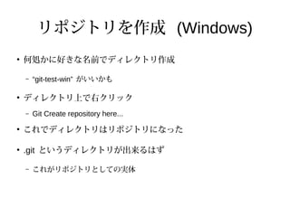 リポジトリを作成 (Windows)
●
何処かに好きな名前でディレクトリ作成
– “git-test-win” がいいかも
●
ディレクトリ上で右クリック
– Git Create repository here...
●
これでディレクトリはリポジトリになった
●
.git というディレクトリが出来るはず
– これがリポジトリとしての実体
 