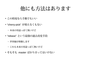 他にも方法はあります
●
この程度なら手動でもいい
●
“cherry-pick” が使えなくもない
– 本来の用途っぽく無いけど
●
“rebase” という最強の過去改変手段
– 世界線が移動します
– これも本来の用途っぽく無いけど
●
そもそも master ばかり弄ってはいけない
 