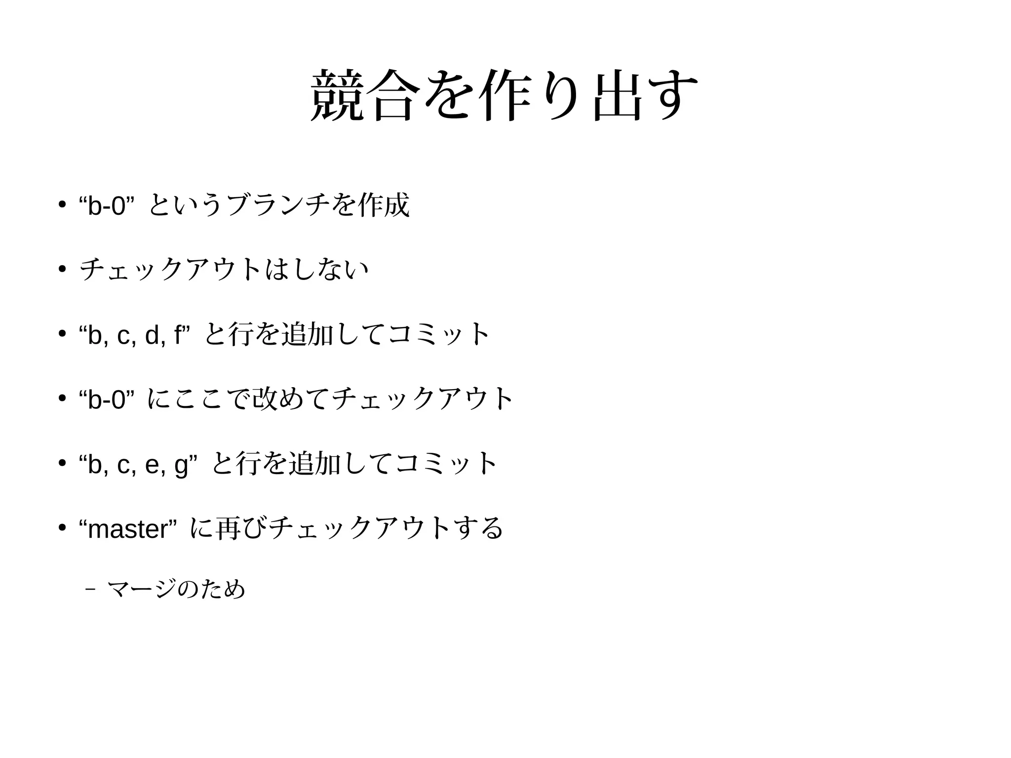 競合を作り出す
●
“b-0” というブランチを作成
●
チェックアウトはしない
●
“b, c, d, f” と行を追加してコミット
●
“b-0” にここで改めてチェックアウト
●
“b, c, e, g” と行を追加してコミット
●
“master” に再びチェックアウトする
– マージのため
 