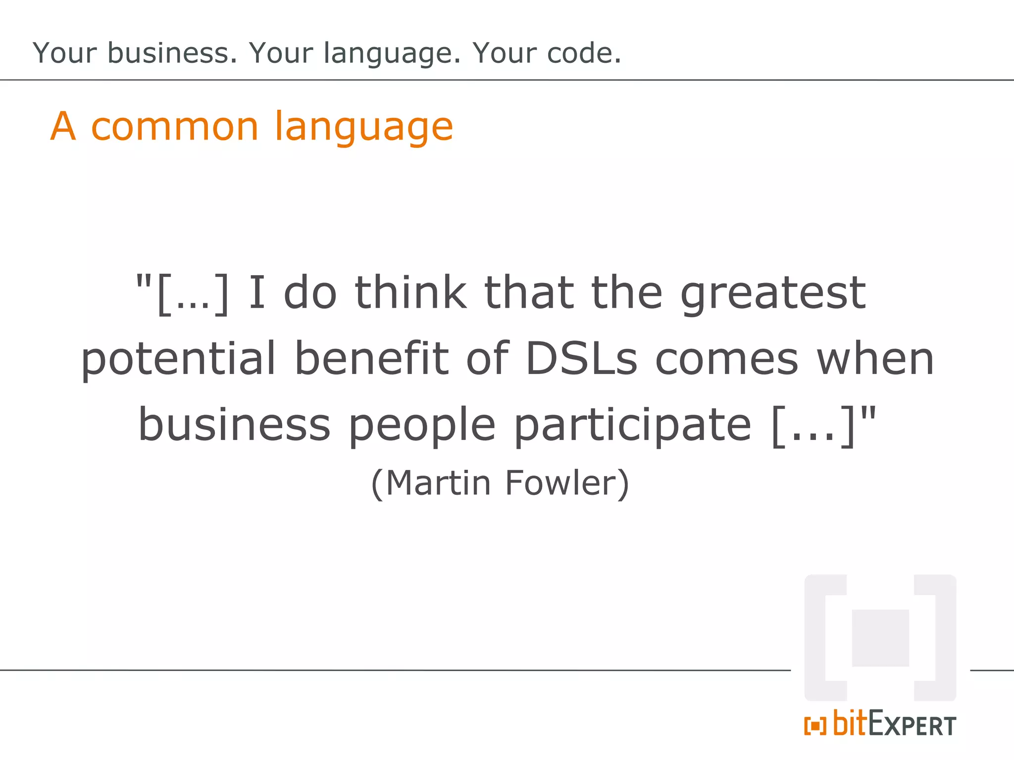 A common language
Your business. Your language. Your code.
"[…] I do think that the greatest
potential benefit of DSLs comes when
business people participate [...]"
(Martin Fowler)
 