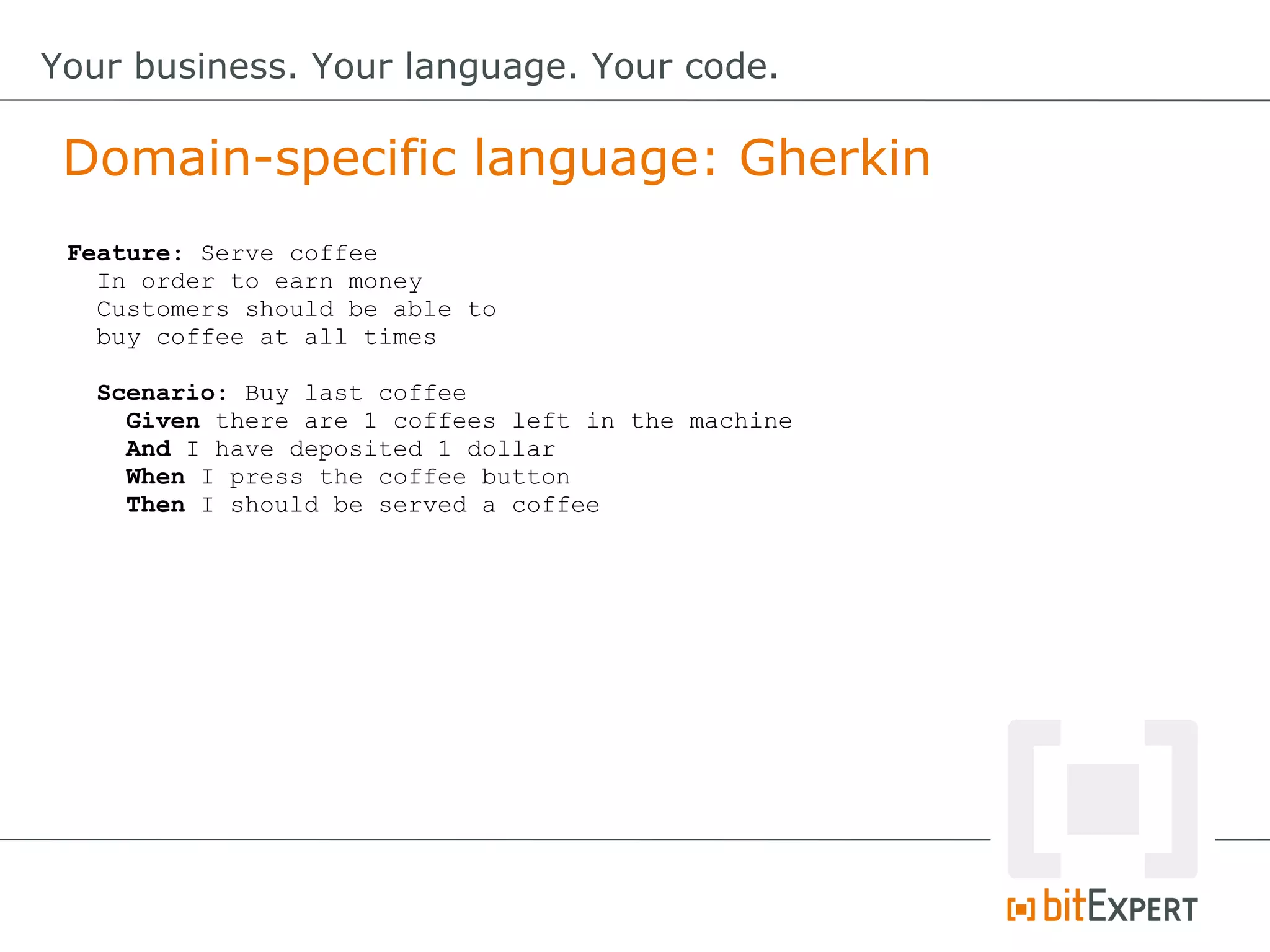 Feature: Serve coffee
In order to earn money
Customers should be able to
buy coffee at all times
Scenario: Buy last coffee
Given there are 1 coffees left in the machine
And I have deposited 1 dollar
When I press the coffee button
Then I should be served a coffee
Domain-specific language: Gherkin
Your business. Your language. Your code.
 