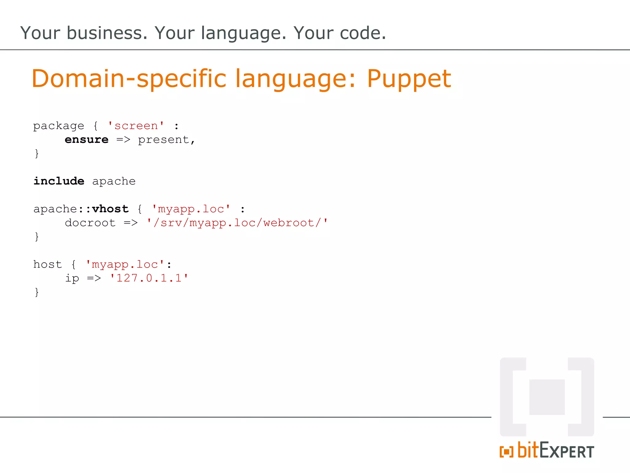 package { 'screen' :
ensure => present,
}
include apache
apache::vhost { 'myapp.loc' :
docroot => '/srv/myapp.loc/webroot/'
}
host { 'myapp.loc':
ip => '127.0.1.1'
}
Domain-specific language: Puppet
Your business. Your language. Your code.
 