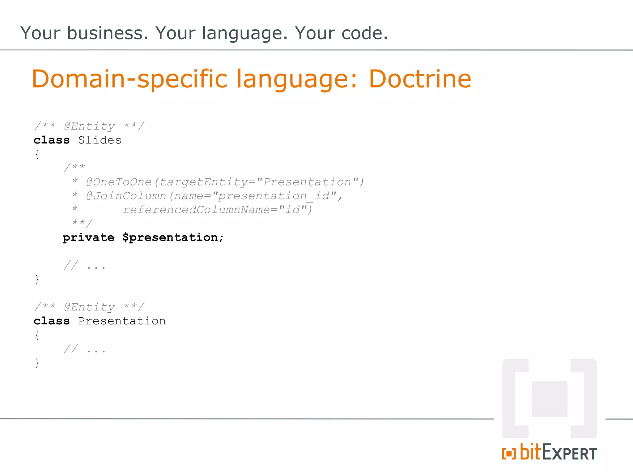 Domain-specific language: Doctrine
Your business. Your language. Your code.
/** @Entity **/
class Slides
{
/**
* @OneToOne(targetEntity="Presentation")
* @JoinColumn(name="presentation_id",
* referencedColumnName="id")
**/
private $presentation;
// ...
}
/** @Entity **/
class Presentation
{
// ...
}
 