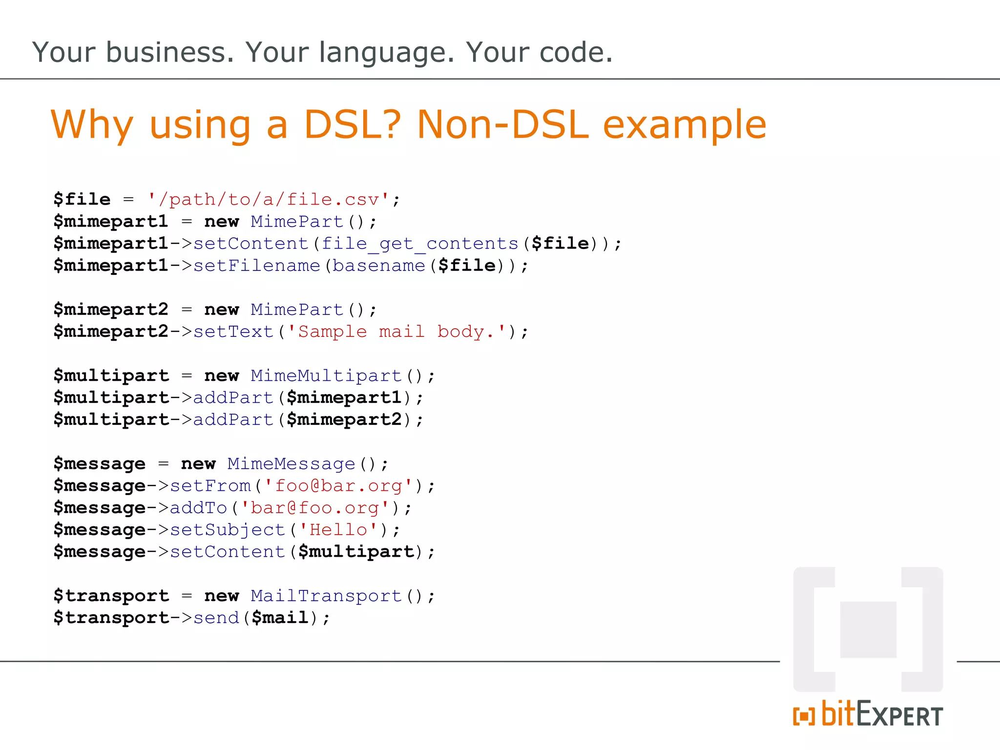 $file = '/path/to/a/file.csv';
$mimepart1 = new MimePart();
$mimepart1->setContent(file_get_contents($file));
$mimepart1->setFilename(basename($file));
$mimepart2 = new MimePart();
$mimepart2->setText('Sample mail body.');
$multipart = new MimeMultipart();
$multipart->addPart($mimepart1);
$multipart->addPart($mimepart2);
$message = new MimeMessage();
$message->setFrom('foo@bar.org');
$message->addTo('bar@foo.org');
$message->setSubject('Hello');
$message->setContent($multipart);
$transport = new MailTransport();
$transport->send($mail);
Why using a DSL? Non-DSL example
Your business. Your language. Your code.
 