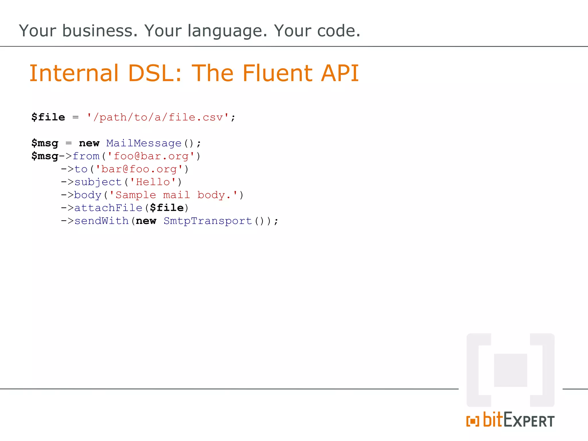 $file = '/path/to/a/file.csv';
$msg = new MailMessage();
$msg->from('foo@bar.org')
->to('bar@foo.org')
->subject('Hello')
->body('Sample mail body.')
->attachFile($file)
->sendWith(new SmtpTransport());
Internal DSL: The Fluent API
Your business. Your language. Your code.
 