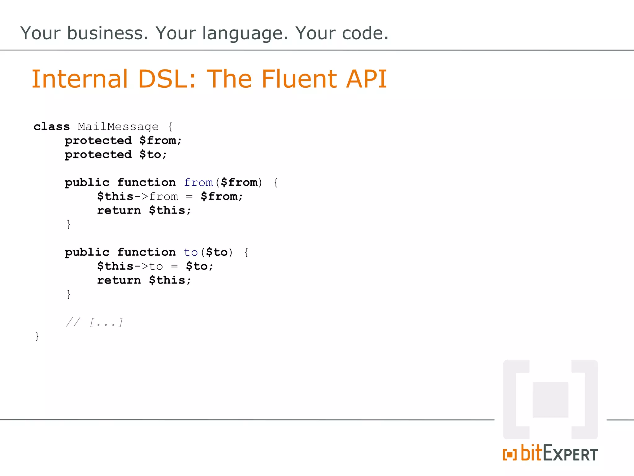 Internal DSL: The Fluent API
Your business. Your language. Your code.
class MailMessage {
protected $from;
protected $to;
public function from($from) {
$this->from = $from;
return $this;
}
public function to($to) {
$this->to = $to;
return $this;
}
// [...]
}
 