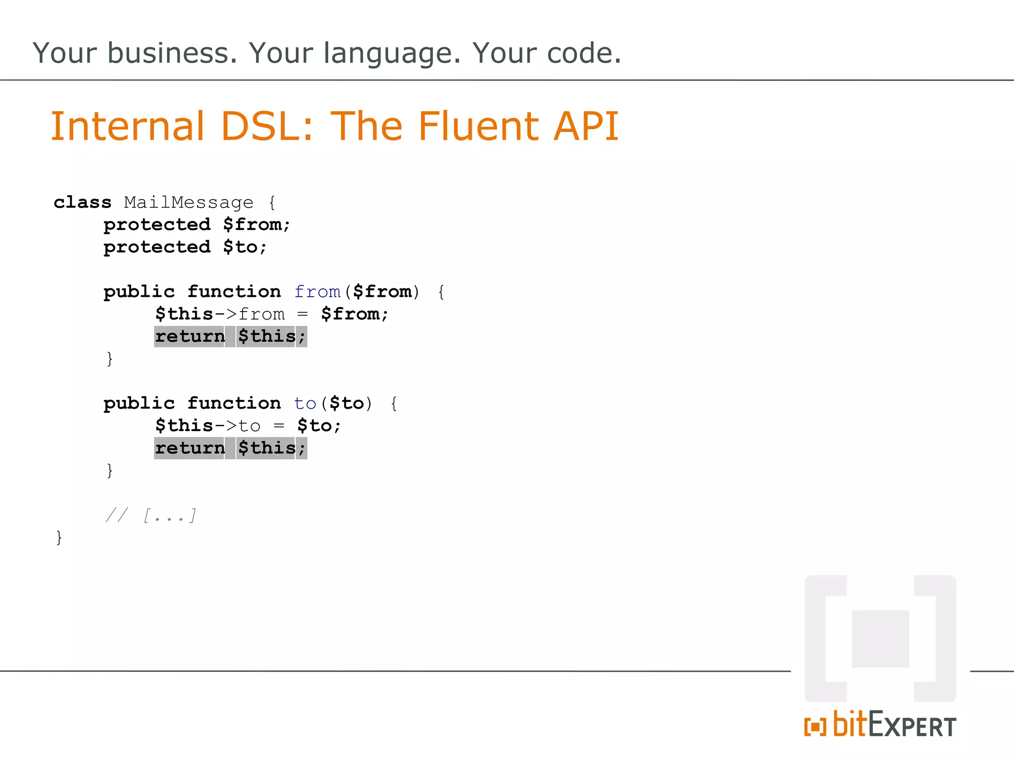 Internal DSL: The Fluent API
Your business. Your language. Your code.
class MailMessage {
protected $from;
protected $to;
public function from($from) {
$this->from = $from;
return $this;
}
public function to($to) {
$this->to = $to;
return $this;
}
// [...]
}
 