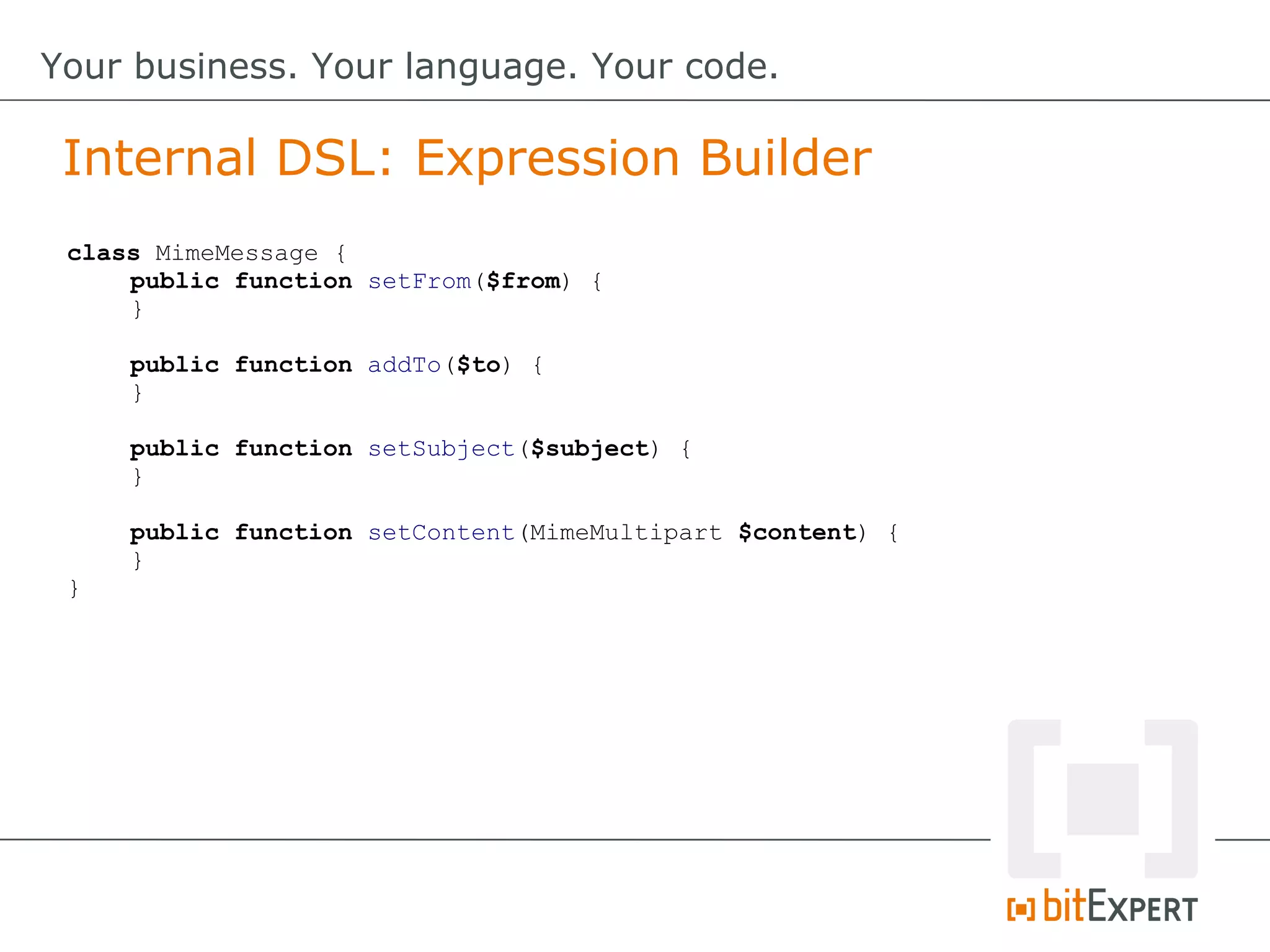 class MimeMessage {
public function setFrom($from) {
}
public function addTo($to) {
}
public function setSubject($subject) {
}
public function setContent(MimeMultipart $content) {
}
}
Internal DSL: Expression Builder
Your business. Your language. Your code.
 