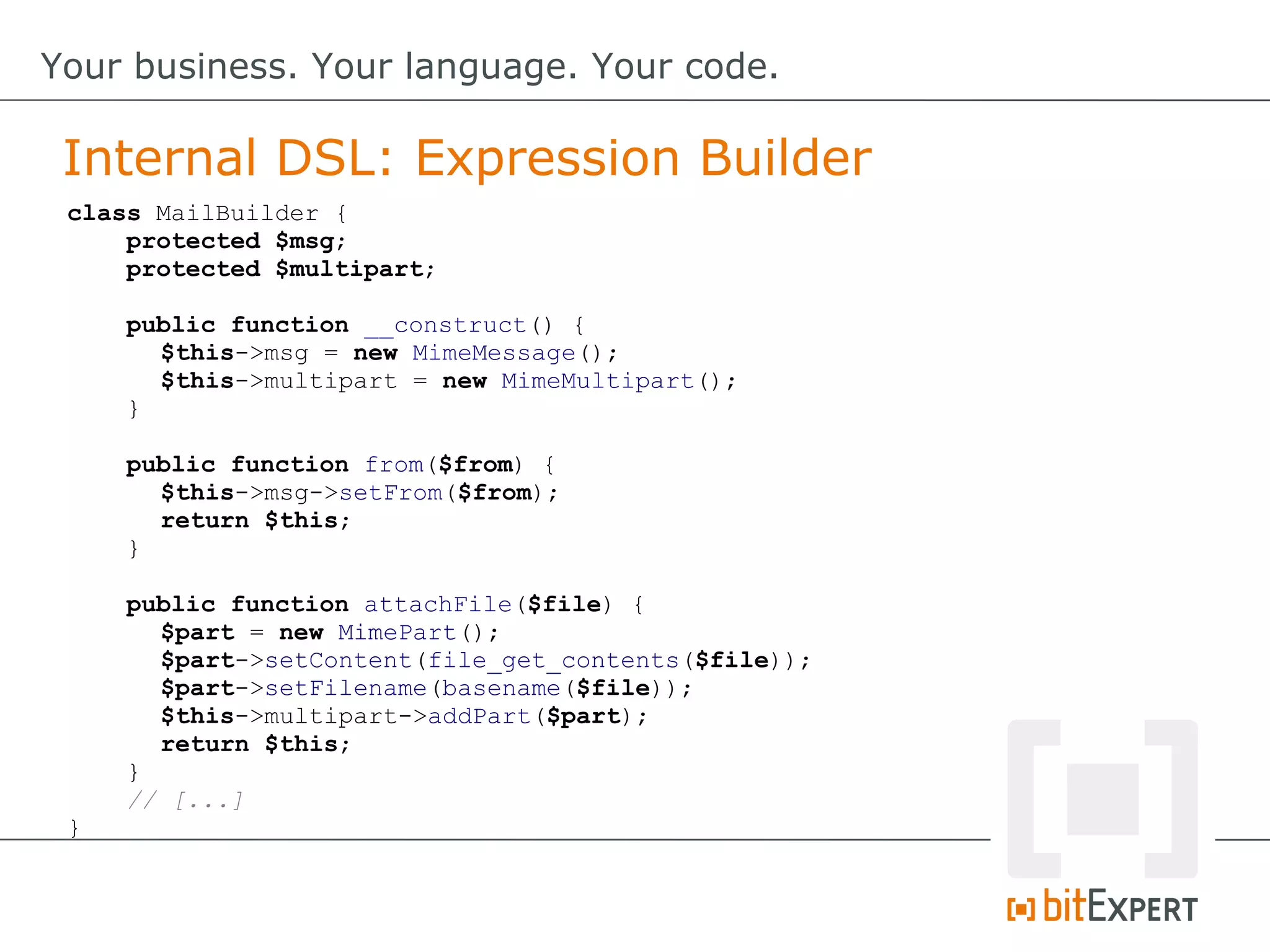 class MailBuilder {
protected $msg;
protected $multipart;
public function __construct() {
$this->msg = new MimeMessage();
$this->multipart = new MimeMultipart();
}
public function from($from) {
$this->msg->setFrom($from);
return $this;
}
public function attachFile($file) {
$part = new MimePart();
$part->setContent(file_get_contents($file));
$part->setFilename(basename($file));
$this->multipart->addPart($part);
return $this;
}
// [...]
}
Internal DSL: Expression Builder
Your business. Your language. Your code.
 