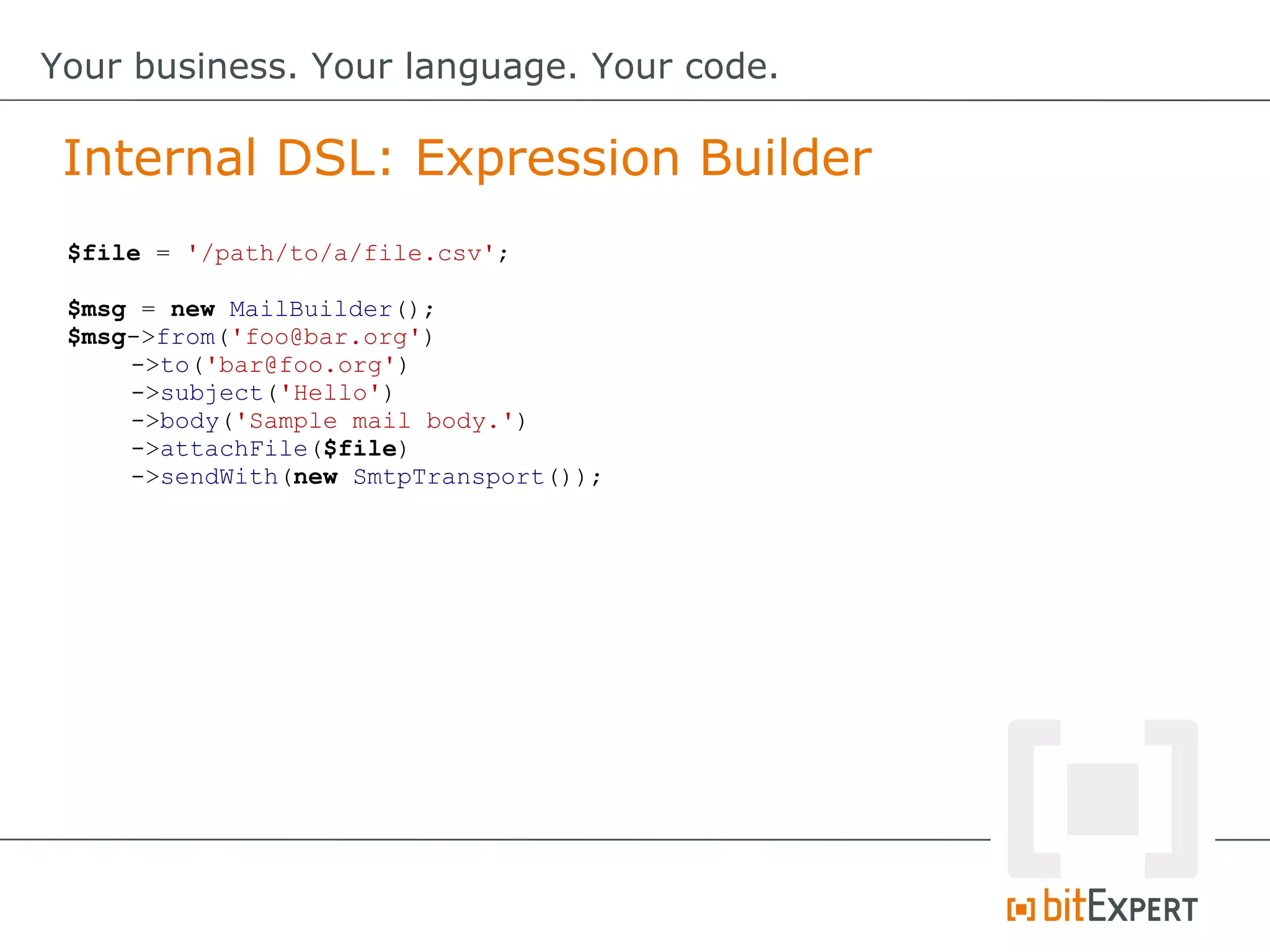 Internal DSL: Expression Builder
Your business. Your language. Your code.
$file = '/path/to/a/file.csv';
$msg = new MailBuilder();
$msg->from('foo@bar.org')
->to('bar@foo.org')
->subject('Hello')
->body('Sample mail body.')
->attachFile($file)
->sendWith(new SmtpTransport());
 