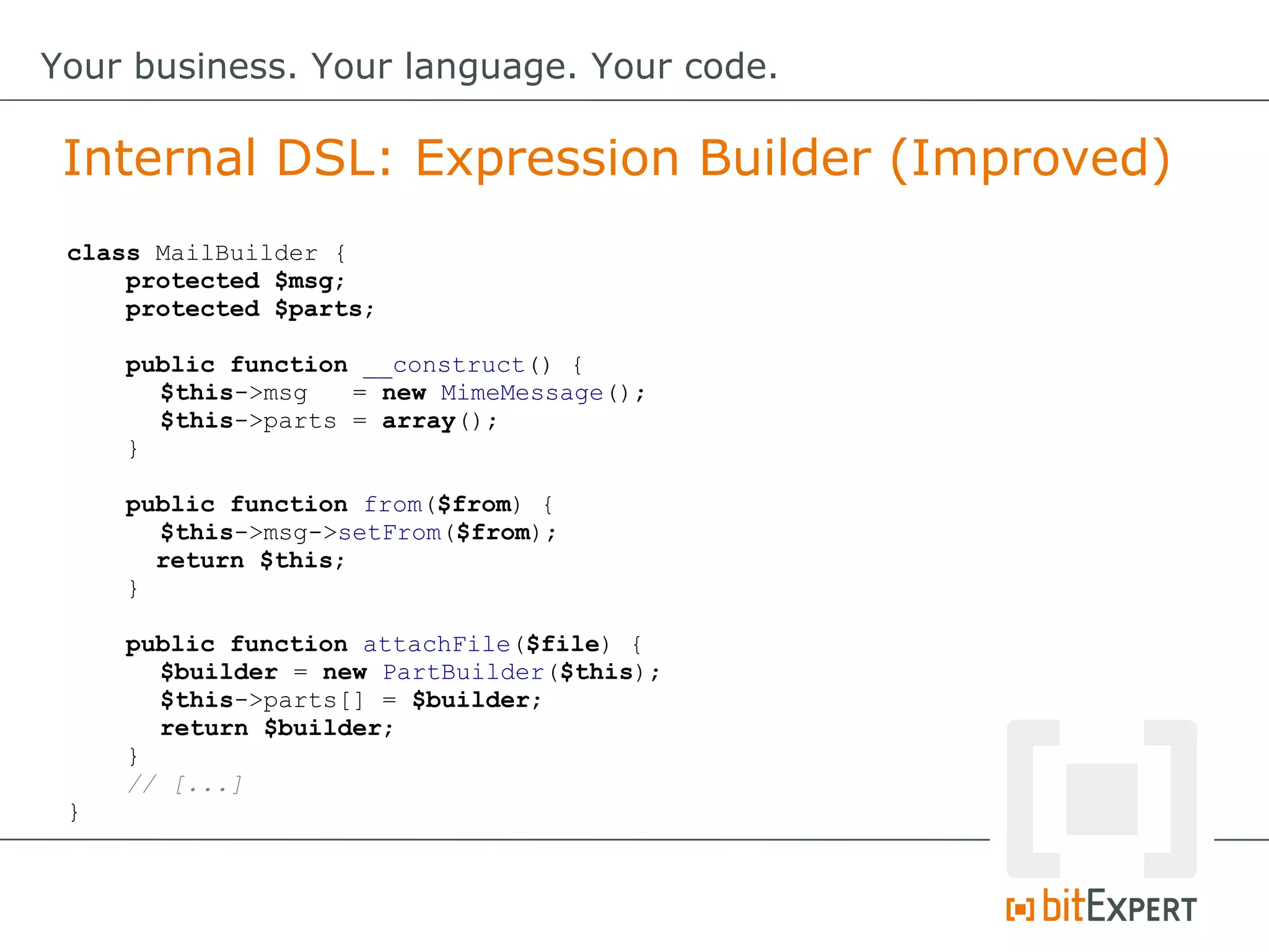 Internal DSL: Expression Builder (Improved)
Your business. Your language. Your code.
class MailBuilder {
protected $msg;
protected $parts;
public function __construct() {
$this->msg = new MimeMessage();
$this->parts = array();
}
public function from($from) {
$this->msg->setFrom($from);
return $this;
}
public function attachFile($file) {
$builder = new PartBuilder($this);
$this->parts[] = $builder;
return $builder;
}
// [...]
}
 