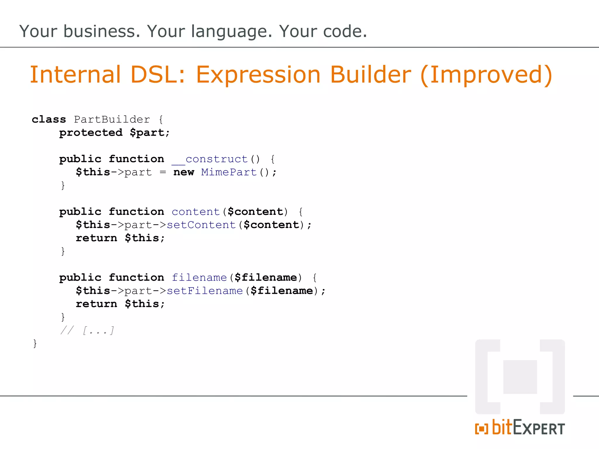 class PartBuilder {
protected $part;
public function __construct() {
$this->part = new MimePart();
}
public function content($content) {
$this->part->setContent($content);
return $this;
}
public function filename($filename) {
$this->part->setFilename($filename);
return $this;
}
// [...]
}
Internal DSL: Expression Builder (Improved)
Your business. Your language. Your code.
 