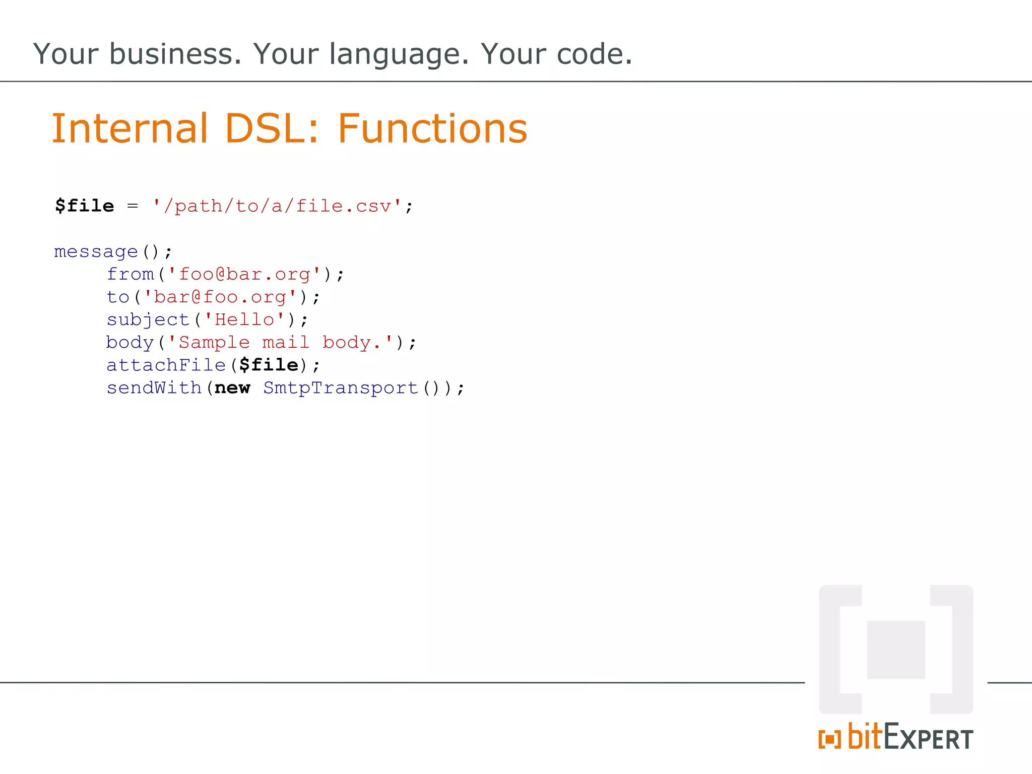 Internal DSL: Functions
Your business. Your language. Your code.
$file = '/path/to/a/file.csv';
message();
from('foo@bar.org');
to('bar@foo.org');
subject('Hello');
body('Sample mail body.');
attachFile($file);
sendWith(new SmtpTransport());
 