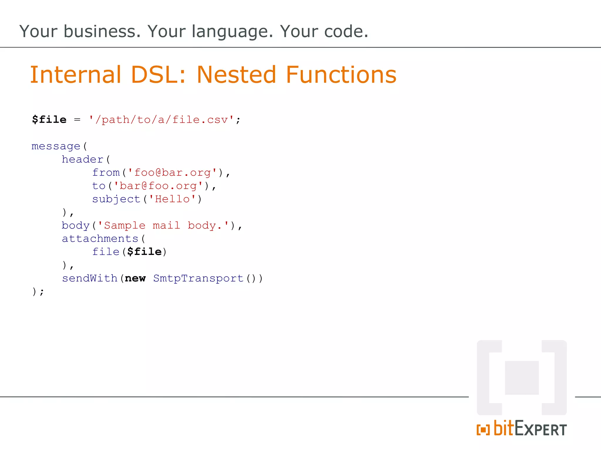 $file = '/path/to/a/file.csv';
message(
header(
from('foo@bar.org'),
to('bar@foo.org'),
subject('Hello')
),
body('Sample mail body.'),
attachments(
file($file)
),
sendWith(new SmtpTransport())
);
Internal DSL: Nested Functions
Your business. Your language. Your code.
 