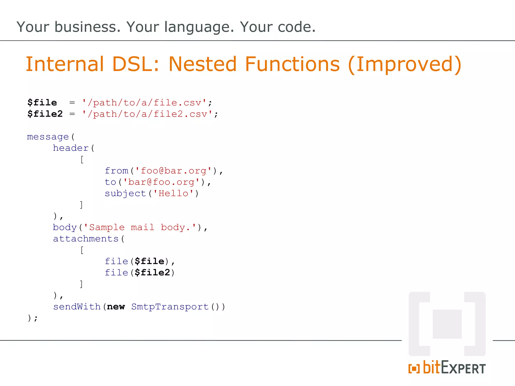 $file = '/path/to/a/file.csv';
$file2 = '/path/to/a/file2.csv';
message(
header(
[
from('foo@bar.org'),
to('bar@foo.org'),
subject('Hello')
]
),
body('Sample mail body.'),
attachments(
[
file($file),
file($file2)
]
),
sendWith(new SmtpTransport())
);
Internal DSL: Nested Functions (Improved)
Your business. Your language. Your code.
 