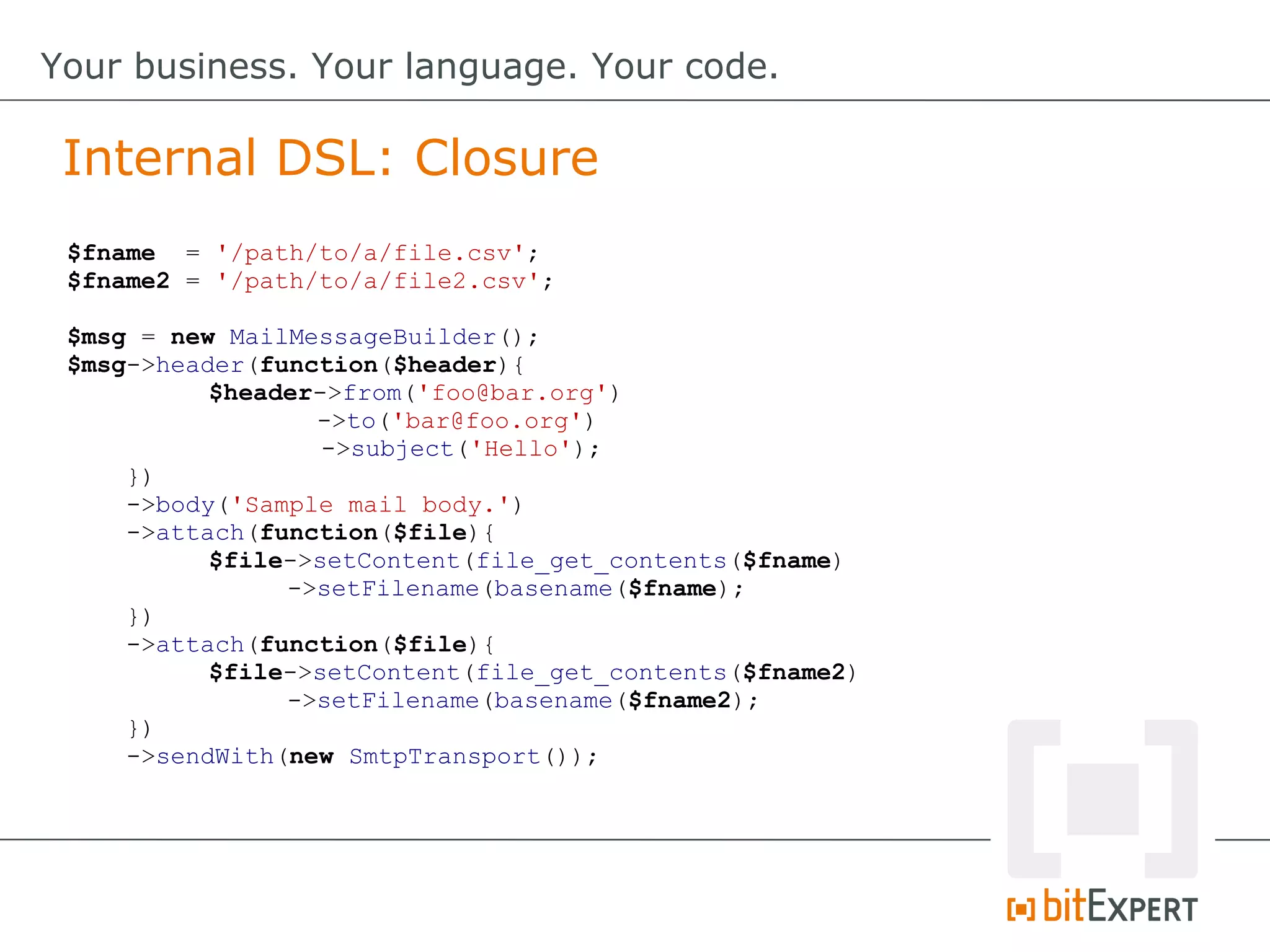 $fname = '/path/to/a/file.csv';
$fname2 = '/path/to/a/file2.csv';
$msg = new MailMessageBuilder();
$msg->header(function($header){
$header->from('foo@bar.org')
->to('bar@foo.org')
->subject('Hello');
})
->body('Sample mail body.')
->attach(function($file){
$file->setContent(file_get_contents($fname)
->setFilename(basename($fname);
})
->attach(function($file){
$file->setContent(file_get_contents($fname2)
->setFilename(basename($fname2);
})
->sendWith(new SmtpTransport());
Internal DSL: Closure
Your business. Your language. Your code.
 