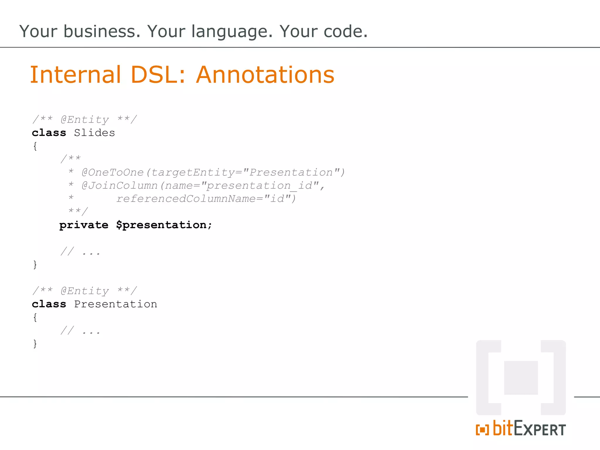 Internal DSL: Annotations
Your business. Your language. Your code.
/** @Entity **/
class Slides
{
/**
* @OneToOne(targetEntity="Presentation")
* @JoinColumn(name="presentation_id",
* referencedColumnName="id")
**/
private $presentation;
// ...
}
/** @Entity **/
class Presentation
{
// ...
}
 