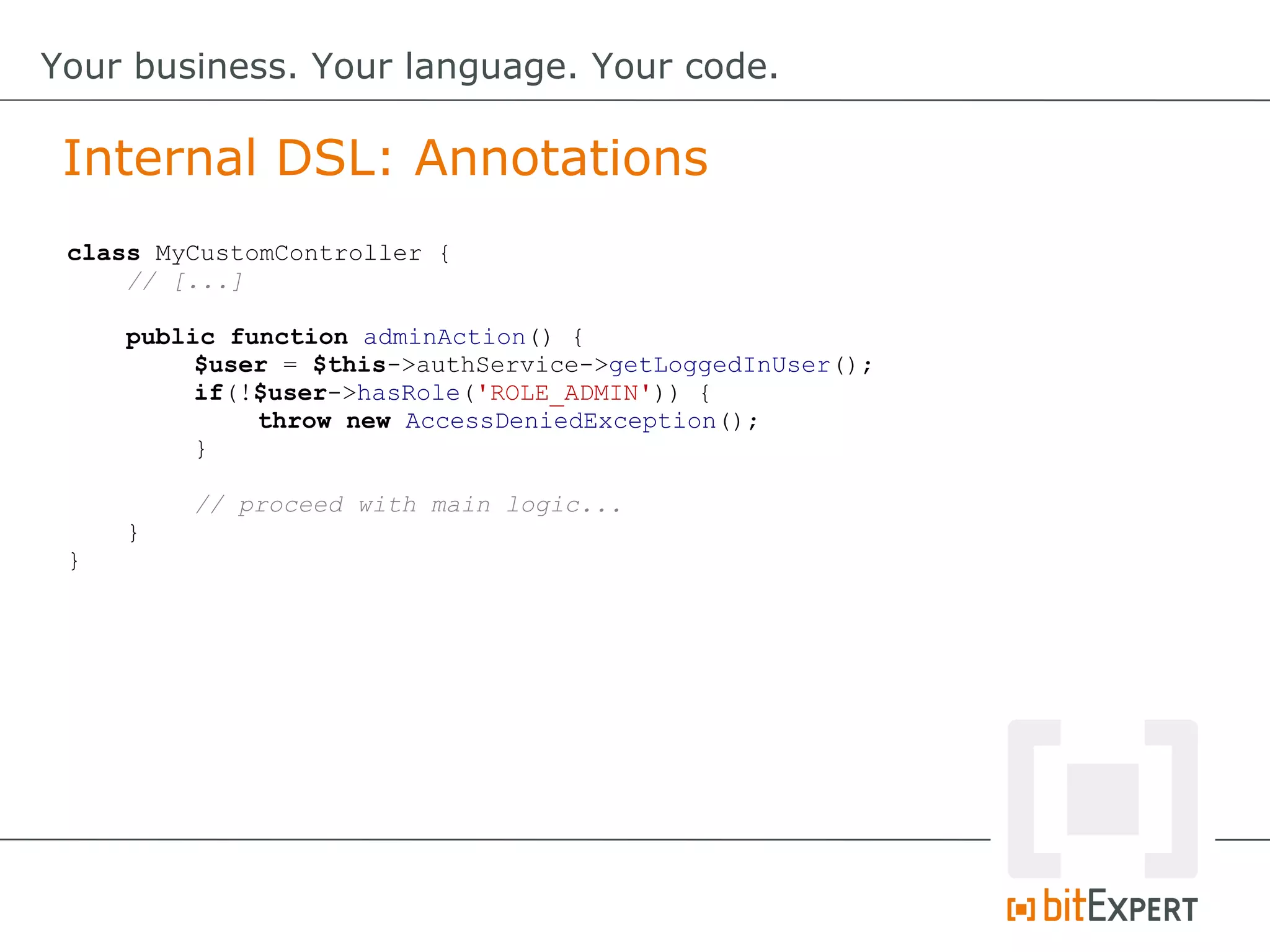class MyCustomController {
// [...]
public function adminAction() {
$user = $this->authService->getLoggedInUser();
if(!$user->hasRole('ROLE_ADMIN')) {
throw new AccessDeniedException();
}
// proceed with main logic...
}
}
Internal DSL: Annotations
Your business. Your language. Your code.
 