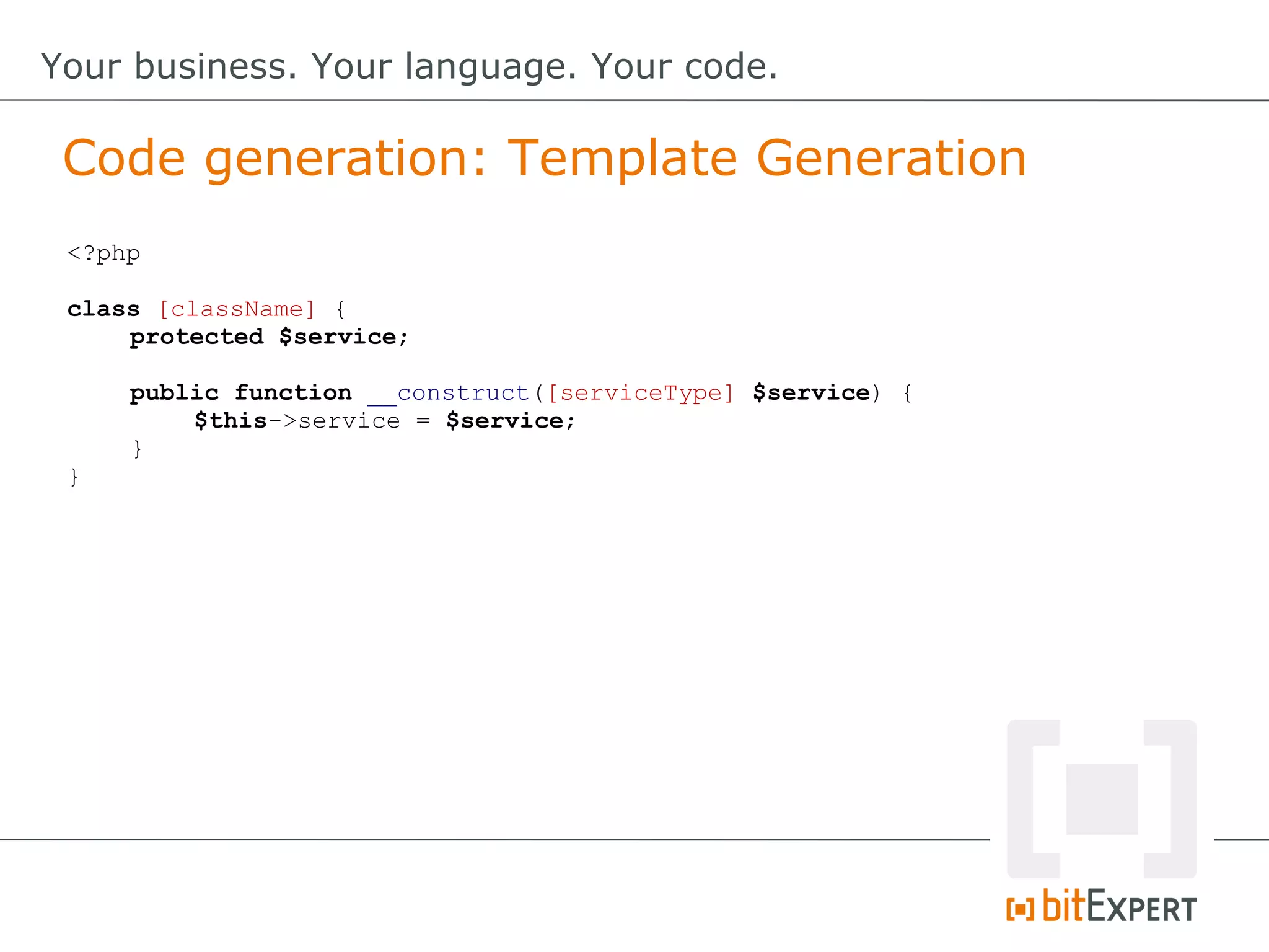 Code generation: Template Generation
Your business. Your language. Your code.
<?php
class [className] {
protected $service;
public function __construct([serviceType] $service) {
$this->service = $service;
}
}
 