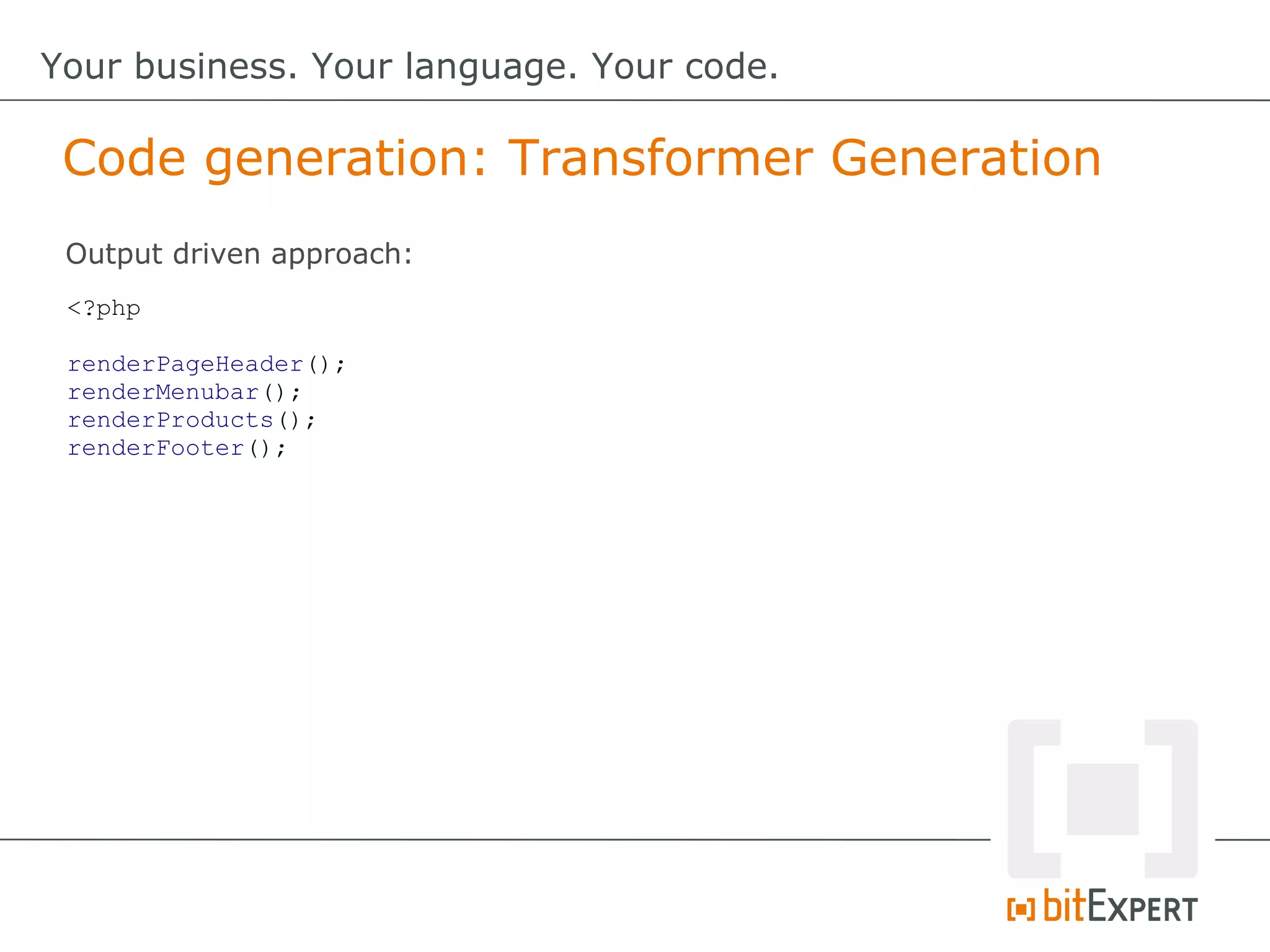 Code generation: Transformer Generation
Your business. Your language. Your code.
<?php
renderPageHeader();
renderMenubar();
renderProducts();
renderFooter();
Output driven approach:
 