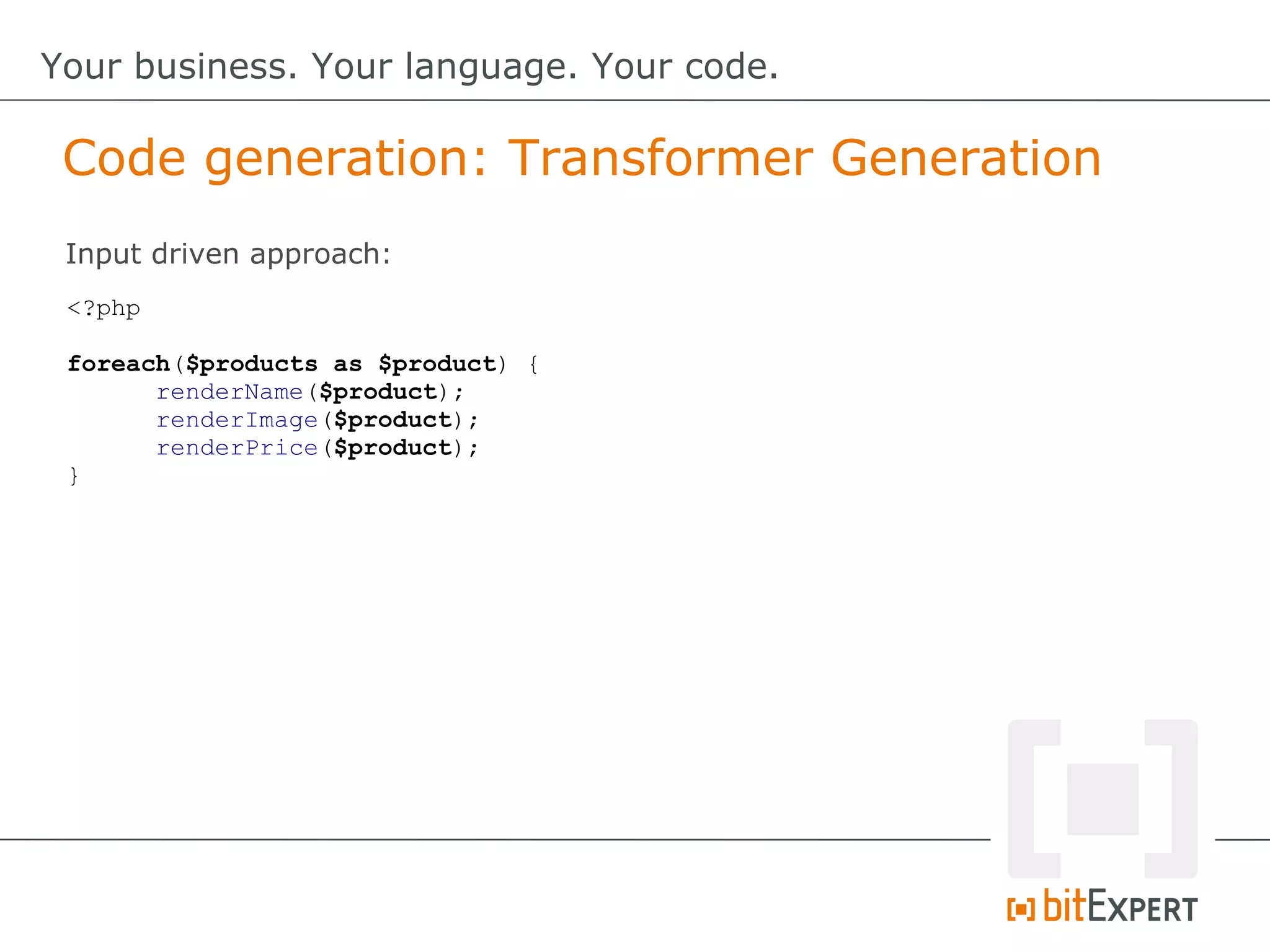 Code generation: Transformer Generation
Your business. Your language. Your code.
<?php
foreach($products as $product) {
renderName($product);
renderImage($product);
renderPrice($product);
}
Input driven approach:
 