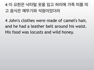 4 이 요한은 낙타털 옷을 입고 허리에 가죽 띠를 띠
고 음식은 메뚜기와 석청이었더라
4 John's clothes were made of camel's hair,
and he had a leather belt around his waist.
His food was locusts and wild honey.
 