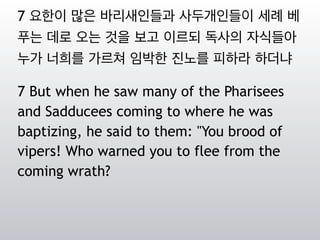 7 요한이 많은 바리새인들과 사두개인들이 세례 베
푸는 데로 오는 것을 보고 이르되 독사의 자식들아
누가 너희를 가르쳐 임박한 진노를 피하라 하더냐
7 But when he saw many of the Pharisees
and Sadducees coming to where he was
baptizing, he said to them: "You brood of
vipers! Who warned you to flee from the
coming wrath?
 