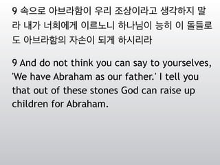 9 속으로 아브라함이 우리 조상이라고 생각하지 말
라 내가 너희에게 이르노니 하나님이 능히 이 돌들로
도 아브라함의 자손이 되게 하시리라
9 And do not think you can say to yourselves,
'We have Abraham as our father.' I tell you
that out of these stones God can raise up
children for Abraham.
 