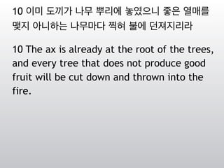 10 이미 도끼가 나무 뿌리에 놓였으니 좋은 열매를
맺지 아니하는 나무마다 찍혀 불에 던져지리라
10 The ax is already at the root of the trees,
and every tree that does not produce good
fruit will be cut down and thrown into the
fire.
 