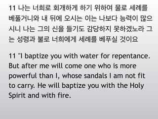 11 나는 너희로 회개하게 하기 위하여 물로 세례를
베풀거니와 내 뒤에 오시는 이는 나보다 능력이 많으
시니 나는 그의 신을 들기도 감당하지 못하겠노라 그
는 성령과 불로 너희에게 세례를 베푸실 것이요
11 "I baptize you with water for repentance.
But after me will come one who is more
powerful than I, whose sandals I am not fit
to carry. He will baptize you with the Holy
Spirit and with fire.
 