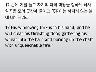 12 손에 키를 들고 자기의 타작 마당을 정하게 하사
알곡은 모아 곳간에 들이고 쭉정이는 꺼지지 않는 불
에 태우시리라
12 His winnowing fork is in his hand, and he
will clear his threshing floor, gathering his
wheat into the barn and burning up the chaff
with unquenchable fire."
 