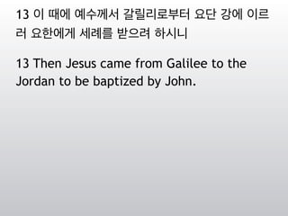 13 이 때에 예수께서 갈릴리로부터 요단 강에 이르
러 요한에게 세례를 받으려 하시니
13 Then Jesus came from Galilee to the
Jordan to be baptized by John.
 