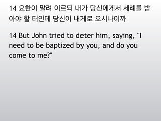 14 요한이 말려 이르되 내가 당신에게서 세례를 받
아야 할 터인데 당신이 내게로 오시나이까
14 But John tried to deter him, saying, "I
need to be baptized by you, and do you
come to me?"
 