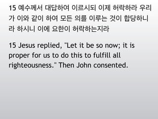 15 예수께서 대답하여 이르시되 이제 허락하라 우리
가 이와 같이 하여 모든 의를 이루는 것이 합당하니
라 하시니 이에 요한이 허락하는지라
15 Jesus replied, "Let it be so now; it is
proper for us to do this to fulfill all
righteousness." Then John consented.
 