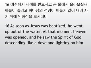 16 예수께서 세례를 받으시고 곧 물에서 올라오실새
하늘이 열리고 하나님의 성령이 비둘기 같이 내려 자
기 위에 임하심을 보시더니
16 As soon as Jesus was baptized, he went
up out of the water. At that moment heaven
was opened, and he saw the Spirit of God
descending like a dove and lighting on him.
 