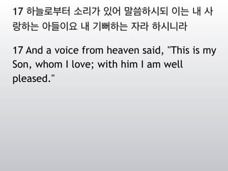 17 하늘로부터 소리가 있어 말씀하시되 이는 내 사
랑하는 아들이요 내 기뻐하는 자라 하시니라
17 And a voice from heaven said, "This is my
Son, whom I love; with him I am well
pleased."
 