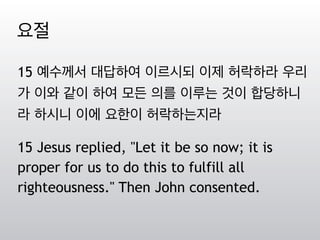 15 예수께서 대답하여 이르시되 이제 허락하라 우리
가 이와 같이 하여 모든 의를 이루는 것이 합당하니
라 하시니 이에 요한이 허락하는지라
15 Jesus replied, "Let it be so now; it is
proper for us to do this to fulfill all
righteousness." Then John consented.
요절
 