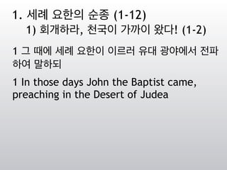 1 그 때에 세례 요한이 이르러 유대 광야에서 전파
하여 말하되
1 In those days John the Baptist came,
preaching in the Desert of Judea
1. 세례 요한의 순종 (1-12)
1) 회개하라, 천국이 가까이 왔다! (1-2)
 