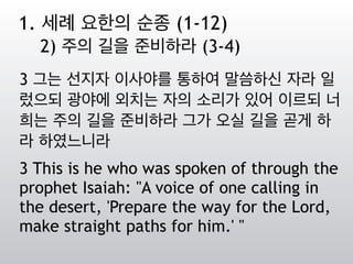 3 그는 선지자 이사야를 통하여 말씀하신 자라 일
렀으되 광야에 외치는 자의 소리가 있어 이르되 너
희는 주의 길을 준비하라 그가 오실 길을 곧게 하
라 하였느니라
3 This is he who was spoken of through the
prophet Isaiah: "A voice of one calling in
the desert, 'Prepare the way for the Lord,
make straight paths for him.' "
1. 세례 요한의 순종 (1-12)
2) 주의 길을 준비하라 (3-4)
 